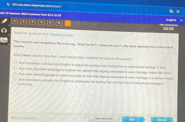 AD T2 Summer 2024 Common Core ELA 11 S2
English
1 2 3 4 5 6 7 8 D 20 TIME REMAINING
56:09
Read the sentence from "Speaking Arabic.”
a The cousins and neighbors file in to say, “Keef ha-lik?”—How are you?—the door opening into a thousand
rooms.
Which best explains how Nye's word choice helps establish her voice in the excerpt?
Nye translates a phrase into English to argue her position that coming from a multicultural heritage is best.
Nye uses figurative language to support her opinion that staying connected to one's heritage makes life richer.
Nye uses literal language to assert her point of view that staying connected to one's heritage is a serious matter.
Nye translates a phrase into English to emphasize her feeling that coming from a multicultural heritage is
confusing.
Mark this and return Save and Exit Submit