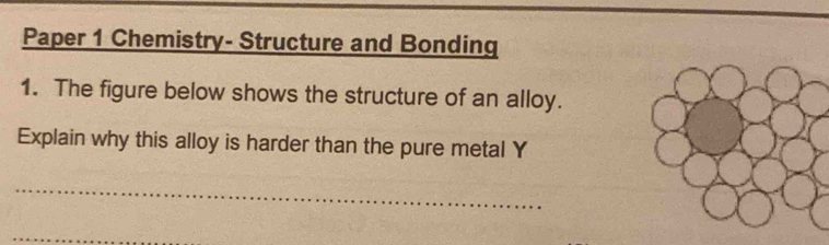 Paper 1 Chemistry- Structure and Bonding 
1. The figure below shows the structure of an alloy. 
Explain why this alloy is harder than the pure metal Y 
_ 
_