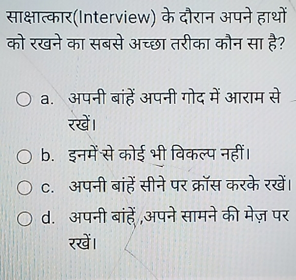 साक्षात्कार(Interview) के दौरान अपने हाथों
को रखने का सबसे अच्छा तरीका कौन सा है?
a. अपनी बांहें अपनी गोद में आराम से
रखें।
b. इनमें से कोई भी विकल्प नहीं।
C. अपनी बांहें सीने पर क्रॉस करके रखें।
d. अपनी बांहें अपने सामने की मेज़ पर
रखें।