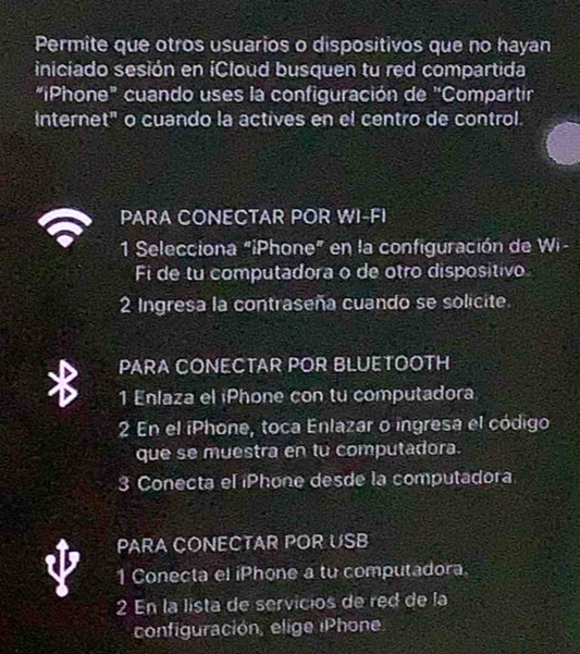 Permite que otros usuarios o dispositivos que no hayan 
iniciado sesión en íCloud busquen tu red compartida 
"¡Phone" cuando uses la configuración de "Compartir 
interne t^n o cuando la actives en el centro de control. 
PARA CONECTAR POR WI-FI 
1 Selecciona "iPhone" en la configuración de Wi- 
Fi de tu computadora o de otro dispositivo 
2 Ingresa la contraseña cuando se solicite 
PARA CONECTAR POR BLUETOOTH 
1 Enlaza el iPhone con tu computadora 
2 En el iPhone, toca Enlazar o ingresa el código 
que se muestra en tu computadora. 
3 Conecta el iPhone desde la computadora 
PARA CONECTAR POR USB 
1 Conecta el iPhone a tu computadora 
2 En la lista de servicios de red de la 
configuración, elige iP hone