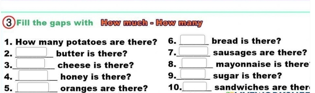 Fill the gaps with How much - How many 
1. How many potatoes are there? 6. _ □  _ bread is there? 
2. _ □  _ butter is there? 7._ □ sausages are there? 
3. □ _ □ cheese is there? 8. _ □ mayonnaise is there 
4. □ _ □ honey is there? 9._ □ sugar is there? 
5. □ oranges are there? 10. □ _ sandwiches are ther