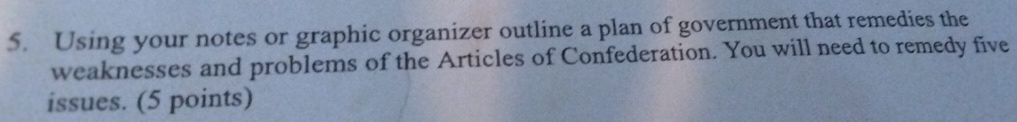 Using your notes or graphic organizer outline a plan of government that remedies the 
weaknesses and problems of the Articles of Confederation. You will need to remedy five 
issues. (5 points)