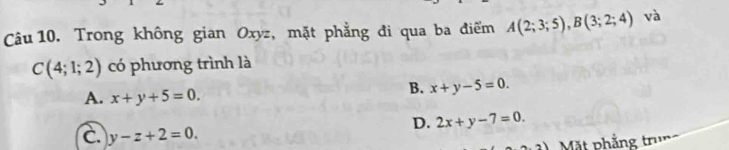 Trong không gian Oxyz, mặt phẳng đi qua ba điểm A(2;3;5), B(3;2;4) và
C(4;1;2) có phương trình là
A. x+y+5=0.
B. x+y-5=0.
D. 2x+y-7=0.
C. y-z+2=0. 
Mặt phẳng trung