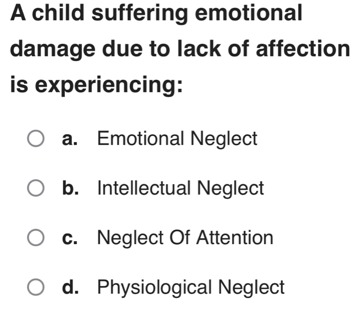 A child suffering emotional
damage due to lack of affection
is experiencing:
a. Emotional Neglect
b. Intellectual Neglect
c. Neglect Of Attention
d. Physiological Neglect