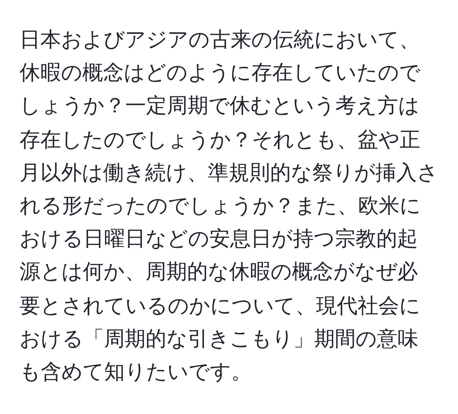 日本およびアジアの古来の伝統において、休暇の概念はどのように存在していたのでしょうか？一定周期で休むという考え方は存在したのでしょうか？それとも、盆や正月以外は働き続け、準規則的な祭りが挿入される形だったのでしょうか？また、欧米における日曜日などの安息日が持つ宗教的起源とは何か、周期的な休暇の概念がなぜ必要とされているのかについて、現代社会における「周期的な引きこもり」期間の意味も含めて知りたいです。