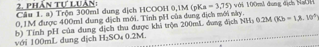 phần tự luần: với 100ml dung dịch NaOH 
Câu 1. a) Trộn 300ml dung dịch HCOOH 0,1M(pKa=3,75)
0,1M được 400ml dung dịch mới. Tính pH của dung dịch mới này. 
b) Tính pH của dung dịch thu được khỉ trộn 200mL dung dịch NH_30.2M(Kb=1,8.10^(-5))
với 100mL dung dịch H_2SO_40.2 M.