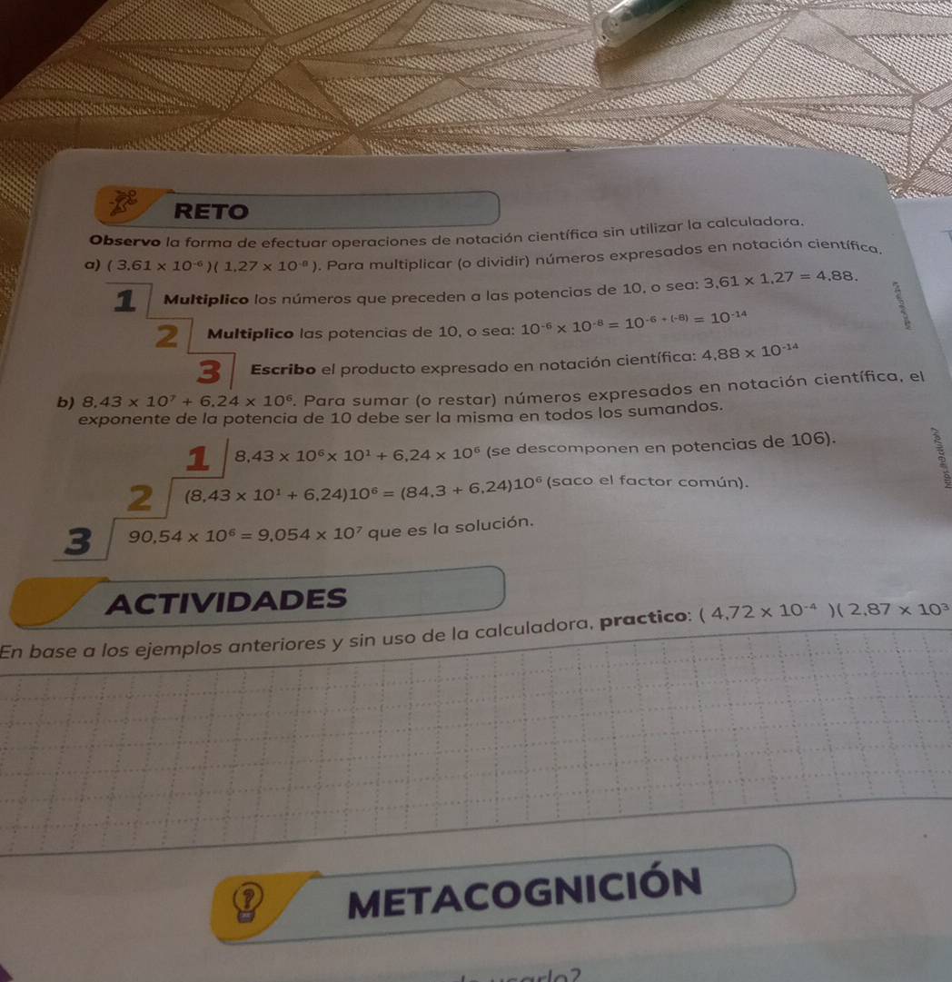 RETO 
Observo la forma de efectuar operaciones de notación científica sin utilizar la calculadora. 
a) (3.61* 10^(-6))(1.27* 10^(-8)). Para multiplicar (o dividir) números expresados en notación científica. 
1 Multiplico los números que preceden a las potencias de 10, o sea: 3,61* 1,27=4,88. 
2 Multiplico las potencias de 10, o sea: 10^(-6)* 10^(-8)=10^(-6+(-8))=10^(-14)
3 
3 Escribo el producto expresado en notación científica: 4.88* 10^(-14)
b) 8,43* 10^7+6,24* 10^6. Para sumar (o restar) números expresados en notación científica, el 
exponente de la potencia de 10 debe ser la misma en todos los sumandos. 
1 8,43* 10^6* 10^1+6,24* 10^6 (se descomponen en potencias de 106). 
2 (8,43* 10^1+6,24)10^6=(84,3+6,24)10^6 (saco el factor común). 
3 90,54* 10^6=9,054* 10^7 que es la solución. 
ACTIVIDADES 
En base a los ejemplos anteriores y sin uso de la calculadora, practico: (4,72* 10^(-4))(2,87* 10^3
METACOGNICIÓN 
7