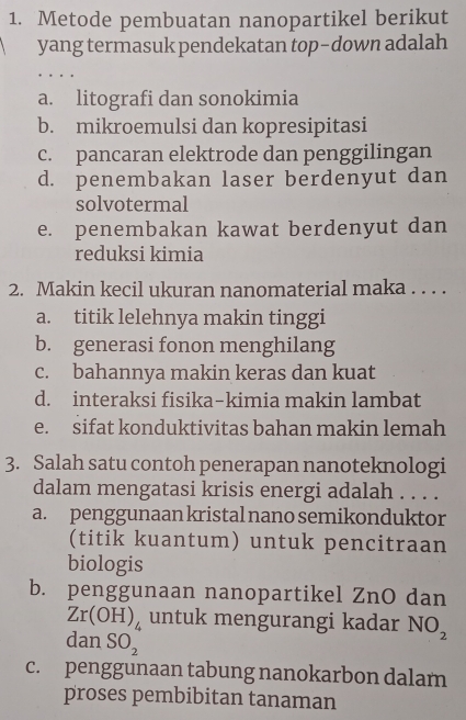 Metode pembuatan nanopartikel berikut
yang termasuk pendekatan top-down adalah
a. litografi dan sonokimia
b. mikroemulsi dan kopresipitasi
c. pancaran elektrode dan penggilingan
d. penembakan laser berdenyut dan
solvotermal
e. penembakan kawat berdenyut dan
reduksi kimia
2. Makin kecil ukuran nanomaterial maka . . . .
a. titik lelehnya makin tinggi
b. generasi fonon menghilang
c. bahannya makin keras dan kuat
d. interaksi fisika-kimia makin lambat
e. sifat konduktivitas bahan makin lemah
3. Salah satu contoh penerapan nanoteknologi
dalam mengatasi krisis energi adalah . . . .
a. penggunaan kristal nano semikonduktor
(titik kuantum) untuk pencitraan
biologis
b. penggunaan nanopartikel ZnO dan
Zr(OH)_4 untuk mengurangi kadar NO_2
dan SO_2
c. penggunaan tabung nanokarbon dalam
proses pembibitan tanaman