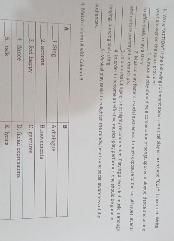 Write “ACTION” if the following statement about a musical play is correct and “CUT” if incorrect. Write 
_ 
your answer on the space provided. 
1. A musical play should be a combination of songs, spoken dialogue, dance and acting 
to effectively relay a story. 
_2. Musical play fosters a social awareness through exposure to the social issues, events 
and culture portrayed in the scripts. 
_3. In a musical, singing is not highly recommended. Playing a recorded music is enough. 
_4. In order to become an effective musical play performer, one should be good in 
singing, dancing and acting. 
_5. Musical play seeks to enlighten the minds, hearts and social awareness of the 
audiences. 
II. Match Column A with Column B.