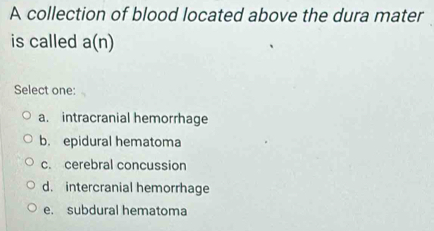 A collection of blood located above the dura mater
is called a(n)
Select one:
a. intracranial hemorrhage
b. epidural hematoma
c. cerebral concussion
d. intercranial hemorrhage
e. subdural hematoma