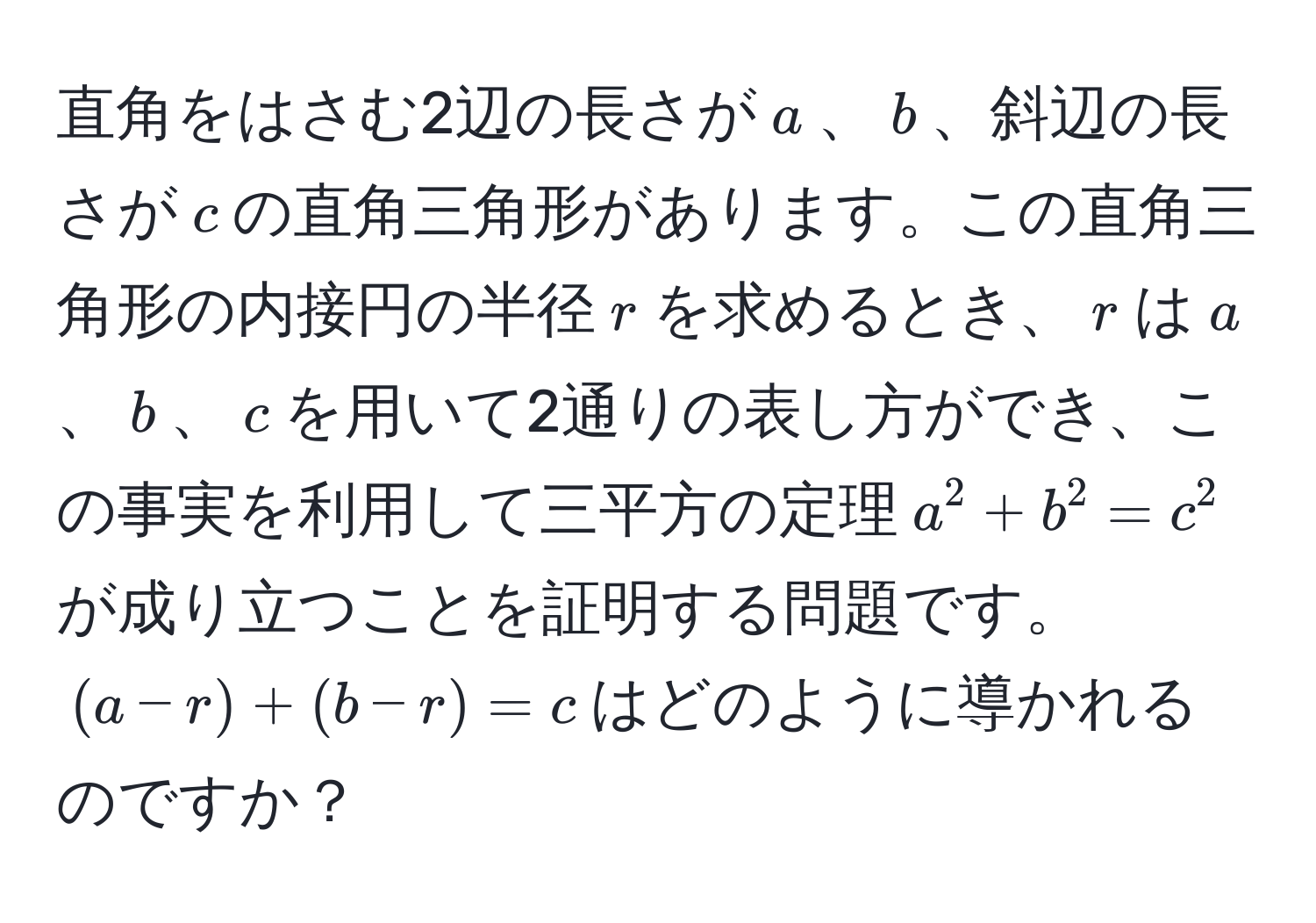 直角をはさむ2辺の長さが$a$、$b$、斜辺の長さが$c$の直角三角形があります。この直角三角形の内接円の半径$r$を求めるとき、$r$は$a$、$b$、$c$を用いて2通りの表し方ができ、この事実を利用して三平方の定理$a^2 + b^2 = c^2$が成り立つことを証明する問題です。$(a - r) + (b - r) = c$はどのように導かれるのですか？