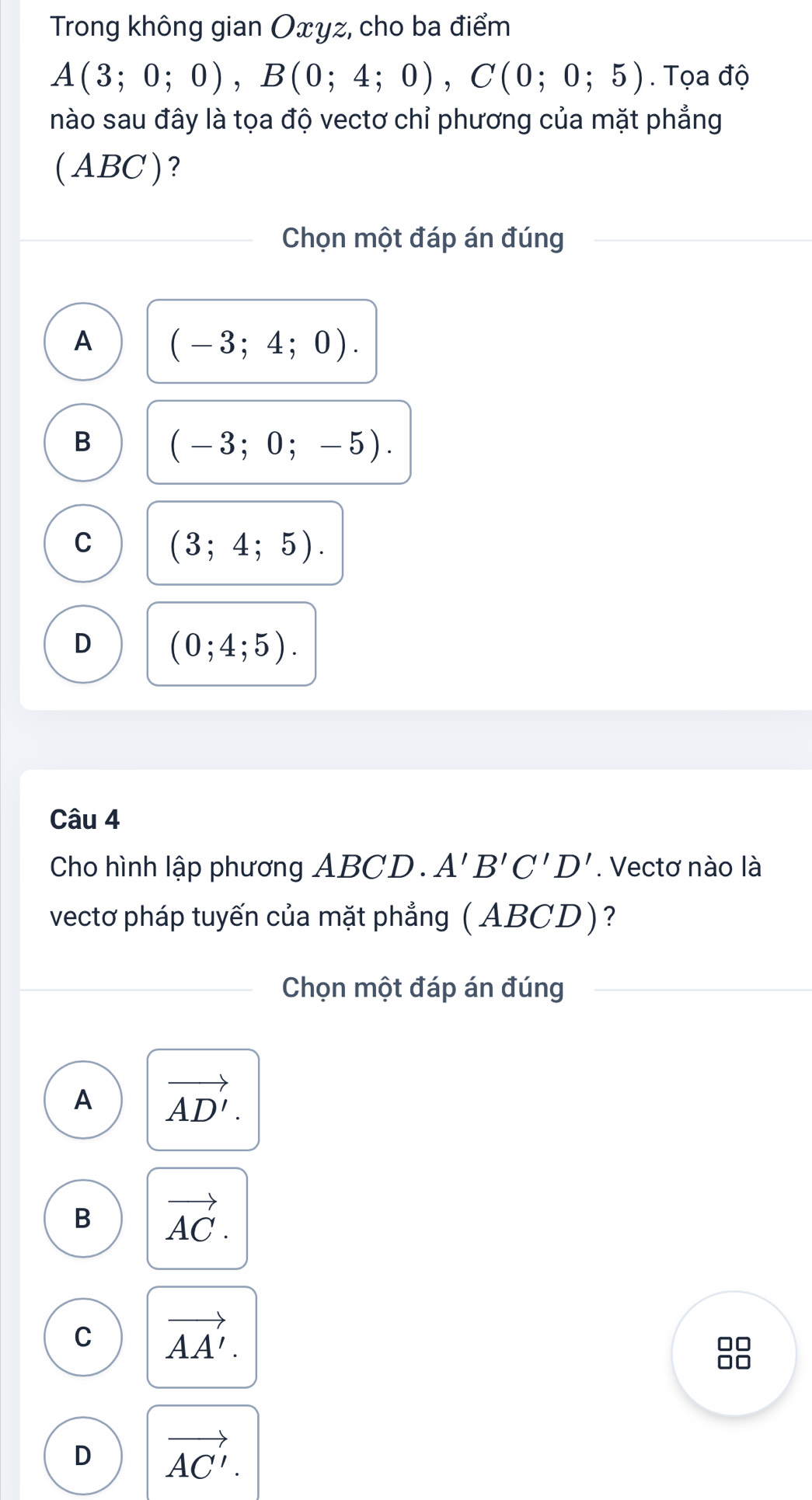 Trong không gian Oxyz, cho ba điểm
A(3;0;0), B(0;4;0), C(0;0;5). Tọa độ
nào sau đây là tọa độ vectơ chỉ phương của mặt phẳng
(ABC)?
Chọn một đáp án đúng
A (-3;4;0).
B (-3;0;-5).
C (3;4;5).
D (0;4;5). 
Câu 4
Cho hình lập phương ABCD. A'B'C'D'. Vectơ nào là
vectơ pháp tuyến của mặt phẳng (ABCD)?
Chọn một đáp án đúng
A vector AD'.
B vector AC.
C vector AA'.
□□
□□
D vector AC'.