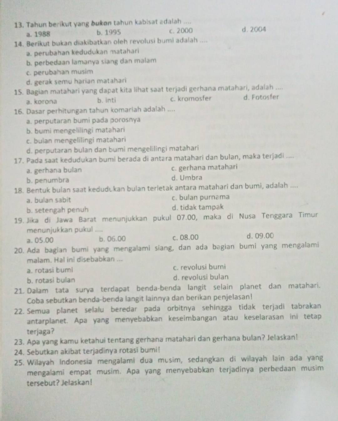 Tahun berikut yang bukon tahun kabisat adalah ....
a. 1988 b. 1995 c. 2000 d. 2004
14. Berikut bukan diakibatkan oleh revolusi bumi adalah ....
a. perubahan kedudukan matahari
b. perbedaan lamanya siang dan malam
c. perubahan musim
d. gerak semu harian matahari
15. Bagian matahari yang dapat kita lihat saat terjadi gerhana matahari, adalah ....
a. korona b. inti c. kromosfer d. Fotosfer
16. Dasar perhitungan tahun komariah adalah ....
a. perputaran bumi pada porosnya
b. bumi mengelilingi matahari
c. bulan mengelilingi matahari
d. perputaran bulan dan bumi mengelilingi matahari
17. Pada saat kedudukan bumi berada di antəra matahari dan bulan, maka terjadi ....
a. gerhana bulan c. gerhana matahari
b. penumbra d. Umbra
18. Bentuk bulan saat kedudukan bulan terletak antara matahari dan bumi, adalah ....
a. bulan sabit c. bulan purnama
b. setengah penuh d. tidak tampak
19. Jika di Jawa Barat menunjukkan pukul 07.00, maka di Nusa Tenggara Timur
menunjukkan pukul ....
a. 05.00 b. 06.00 c. 08.00
d. 09.00
20. Ada bagian bumi yang mengalami siang, dan ada bagian bumi yang mengalami
malam. Hal ini disebabkan ...
a. rotasi bumi c. revolusi bumi
b. rotasi bulan d. revolusi bulan
21 Dalam tata surya terdapat benda-benda langit selain planet dan matahari.
Coba sebutkan benda-benda langit lainnya dan berikan penjelasan!
22. Semua planet selalu beredar pada orbitnya sehingga tidak terjadi tabrakan
antarplanet. Apa yang menyebabkan keseimbangan atau keselarasan ini tetap
terjaga?
23. Apa yang kamu ketahui tentang gerhana matahari dan gerhana bulan? Jelaskan!
24. Sebutkan akibat terjadinya rotasi bumi!
25. Wilayah Indonesia mengalami dua musim, sedangkan di wilayah lain ada yang
mengalami empat musim. Apa yang menyebabkan terjadinya perbedaan musim
tersebut? Jelaskan!