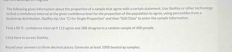 The following gives information about the proportion of a sample that agree with a certain statement. Use StatKey or other technology 
to find a confdence interval at the given confdence level for the proportion of the population to agree, using percentiles from a 
bootstrap distribution. StøtKey tip: Use ''CI for Single Proportion'' and then ''Edit Data'' to enter the sample information. 
Find a 90 % confidence interval if 112 agree and 288 disagree in a random sample of 400 people. 
Click here to access StatKey. 
Round your answers to three decimal places. Generate at least 1000 bootstrap samples.