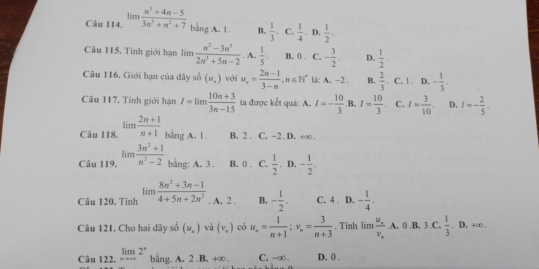 limlimits  (n^3+4n-5)/3n^3+n^2+7  bằng A. 1. B.  1/3 . C.  1/4 . D.  1/2 .
Câu 115. Tính giới hạn limlimits  (n^2-3n^3)/2n^3+5n-2 . A.  1/5 . B. 0 . C. - 3/2 . D.  1/2 .
Câu 116. Giới hạn của dãy sĩ hat O(u_n) với u_n= (2n-1)/3-n ,n∈ N^* là: A. -2. B.  2/3 . C. 1 . D. - 1/3 .
Câu 117. Tính giới hạn I=limlimits  (10n+3)/3n-15  ta được kết quả: A. I=- 10/3  .B. I= 10/3 . C. I= 3/10 . D. I=- 2/5 .
Câu 118. limlimits  (2n+1)/n+1  bằng A. 1. B. 2 . C. -2 . D. +∞ .
limlimits  (3n^2+1)/n^2-2 
Câu 119. bằng: A. 3 . B. 0 . C.  1/2 . D. - 1/2 .
limlimits  (8n^2+3n-1)/4+5n+2n^2 
Câu 120. Tính . A. 2 . B. - 1/2 . C. 4 . D. - 1/4 .
Câu 121. Cho hai dãy số (u_n) và (V_n) có u_n= 1/n+1 ;v_n= 3/n+3 . Tính limfrac u_nv_n.A.0.B.3. C.  1/3 .D.+∈fty .
Câu 122. limlimits _nto +∈fty 2^n bằng. A. 2.B. +∞. C. -∞ . D. 0 .