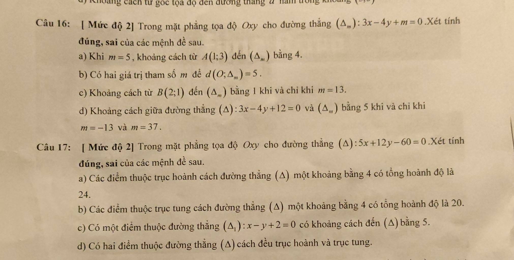 Khoàng cách từ goc tọa độ đến đương tháng 2 năm trong 1
Câu 16: [ Mức độ 2] Trong mặt phẳng tọa độ Oxy cho đường thắng (△ _m):3x-4y+m=0.Xét tính
đúng, sai của các mệnh đề sau.
a) Khi m=5 , khoảng cách từ A(1;3) đến (△ _m) bằng 4.
b) Có hai giá trị tham số m đề d(O;△ _m)=5.
c) Khoảng cách từ B(2;1) đến (△ _m) bằng 1 khi và chỉ khi m=13. 
d) Khoảng cách giữa đường thẳng (Δ): 3x-4y+12=0 và (△ _m) bằng 5 khi và chỉ khi
m=-13 và m=37. 
Câu 17: [ Mức độ 2] Trong mặt phẳng tọa độ Oxy cho đường thẳng (Δ) 5x+12y-60=0.Xét tính
đúng, sai của các mệnh đề sau.
a) Các điểm thuộc trục hoành cách đường thẳng (Δ) một khoảng bằng 4 có tổng hoành độ là
24.
b) Các điểm thuộc trục tung cách đường thẳng (Δ) một khoảng bằng 4 có tổng hoành độ là 20.
c) Có một điểm thuộc đường thắng (△ _1):x-y+2=0 có khoảng cách đến (Δ) bằng 5.
d) Có hai điểm thuộc đường thẳng (A) cách đều trục hoành và trục tung.