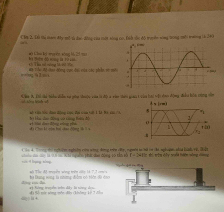 Cầu 2. Đồ thị tưới đây mô tả dao động của một sông cơ. Biết tốc độ truyền sông trong mối trường là 240
m/s.
a) Chu ký truyền sóng là 25 ms 
b) Biên độ sóng là 10 cm. 
c) Tin số sóng là 60 Hz.
đ) Tóc độ đao động cục đại của các phần từ môi
nường là  m/s 
Câa 3. Đỗ thị biểu diễn sự phụ thuộc của lì độ x vào thời gian t của hai vật đao động điều hòa cùng tần
sì sàn bình vũ
x) vận tốc đna động cục đại của vật 1 là 8π cm / s. 
b) Hai dao động có cùng biên độ
c) Hai dao động cùng pha.
d) Chu ki của bai dao động là 1 s.
Câa 4. Trong thí nghiệm nghiên cứu sóng dùng trên dây, người ta bố trí thí nghiệm như hình về. Biết
chiêu dài dây là 0,6 m. Khi nguồn phát dao động có tản số f=24Hz thì trên dây xuất hiện sóng đứng
với 4 bụng sòng. Nguồn phát dao động
) Tốc độ truyền sóng trên dây là 7,2 cm/s.
b) Bụng sóng là những điểm có biên độ dao
đặng cục đại
e) Sóng truyên trên dây là sóng dọc.
đ) Số mát sông trên dây (không kê 2 đầu
dily) li 4.