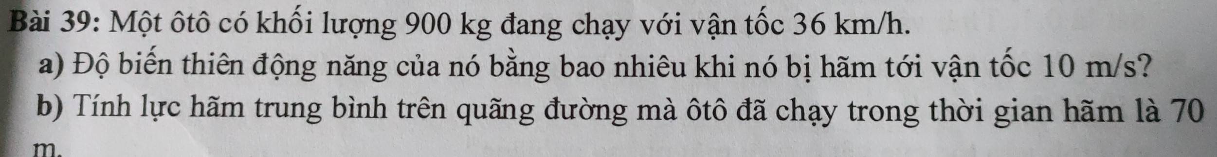Một ôtô có khối lượng 900 kg đang chạy với vận tốc 36 km/h. 
a) Độ biến thiên động năng của nó bằng bao nhiêu khi nó bị hãm tới vận tốc 10 m/s? 
b) Tính lực hãm trung bình trên quãng đường mà ôtô đã chạy trong thời gian hãm là 70
m.