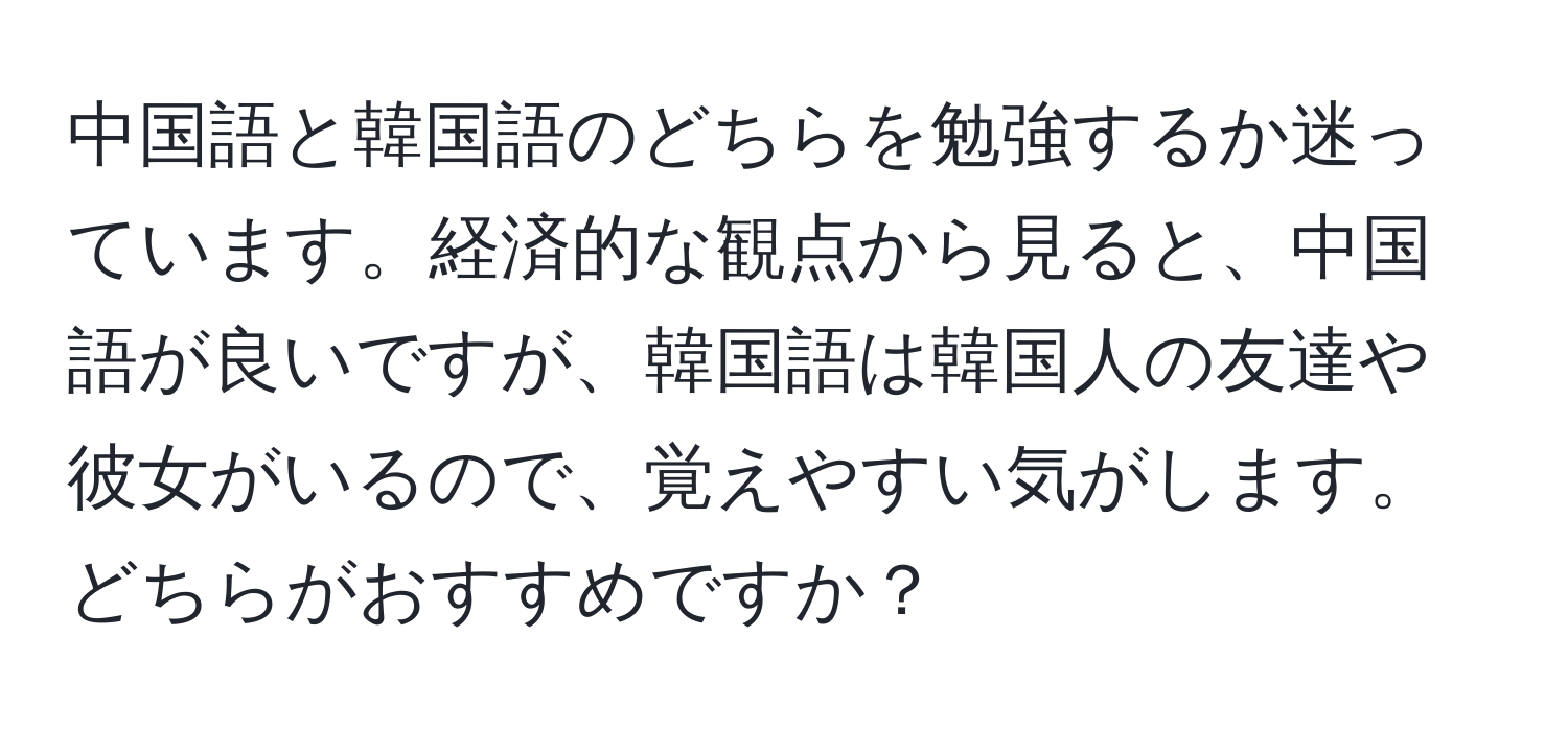 中国語と韓国語のどちらを勉強するか迷っています。経済的な観点から見ると、中国語が良いですが、韓国語は韓国人の友達や彼女がいるので、覚えやすい気がします。どちらがおすすめですか？