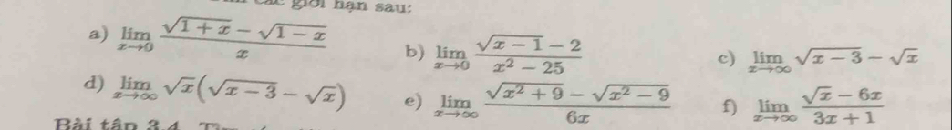 Các giới hạn sau: 
a) limlimits _xto 0 (sqrt(1+x)-sqrt(1-x))/x  b) limlimits _xto 0 (sqrt(x-1)-2)/x^2-25 
c) limlimits _xto ∈fty sqrt(x-3)-sqrt(x)
d) limlimits _xto ∈fty sqrt(x)(sqrt(x-3)-sqrt(x)) e) limlimits _xto ∈fty  (sqrt(x^2+9)-sqrt(x^2-9))/6x  f) limlimits _xto ∈fty  (sqrt(x)-6x)/3x+1 
Bài tân 3