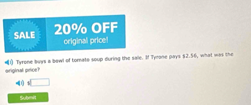 SALE 20% OFF 
original price! 
Tyrone buys a bowl of tomato soup during the sale. If Tyrone pays $2.56, what was the 
original price?
$□
Submit