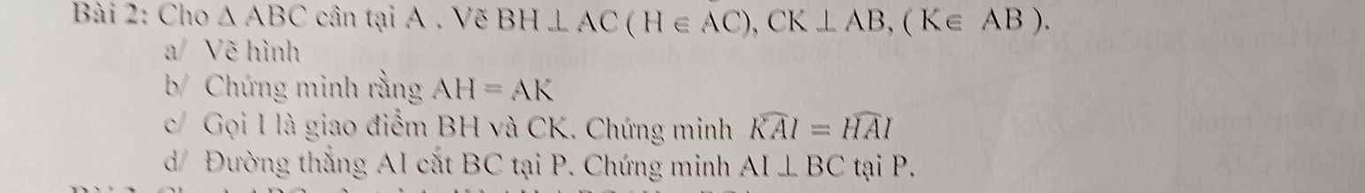 Cho △ ABC cân tại A. Vẽ BH⊥ AC(H∈ AC), CK⊥ AB, (K∈ AB). 
a/ Vẽ hình 
b/ Chứng minh rằng AH=AK
c/ Gọi 1 là giao điểm BH và CK. Chứng minh widehat KAI=widehat HAI
d/ Đường thắng AI cắt BC tại P. Chứng minh AI⊥ BC tại P.