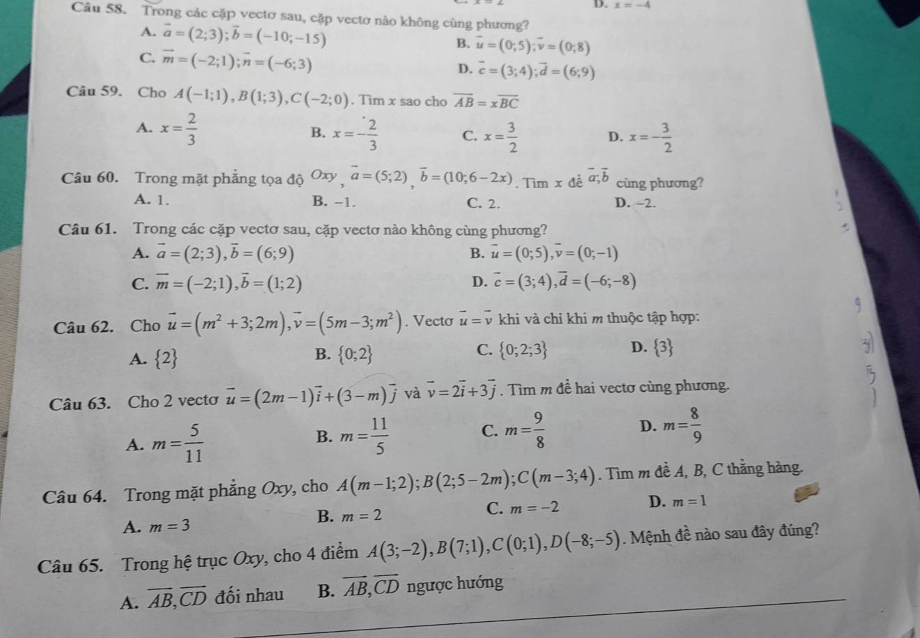 D. x=-4
Câu 58. Trong các cặp vectơ sau, cặp vectơ nào không cùng phương?
A. vector a=(2;3);vector b=(-10;-15)
B. vector u=(0,5);vector v=(0,8)
C. vector m=(-2;1);vector n=(-6;3)
D. vector c=(3;4);vector d=(6;9)
Câu 59. Cho A(-1;1),B(1;3),C(-2;0). Tim x sao cho overline AB=xoverline BC
A. x= 2/3 
B. x=- 2/3  x= 3/2  x=- 3/2 
C.
D.
Câu 60. Trong mặt phẳng tọa độ Oxy □ vector a=(5;2),vector b=(10;6-2x). Tìm x đề vector a;vector b cùng phương?
A. 1. B. -1. C. 2. D. -2.
Câu 61. Trong các cặp vectơ sau, cặp vectơ nào không cùng phương?
A. vector a=(2;3),vector b=(6;9) B. vector u=(0;5),vector v=(0;-1)
C. overline m=(-2;1),overline b=(1;2) D. vector c=(3;4),vector d=(-6;-8)
Câu 62. Cho vector u=(m^2+3;2m),vector v=(5m-3;m^2). Vecto vector u=vector v khi và chi khi m thuộc tập hợp:
A.  2  0;2  0;2;3  3
B.
C.
D.
Câu 63. Cho 2 vectơ vector u=(2m-1)vector i+(3-m)vector j và vector v=2vector i+3vector j. Tìm m đề hai vectơ cùng phương.
A. m= 5/11 
B. m= 11/5  m= 9/8  D. m= 8/9 
C.
Câu 64. Trong mặt phẳng Oxy , cho A(m-1;2);B(2;5-2m);C(m-3;4). Tìm m đề A, B, C thằng hàng.
D. m=1
A. m=3
B. m=2
C. m=-2
Câu 65. Trong hệ trục Oxy, cho 4 điểm A(3;-2),B(7;1),C(0;1),D(-8;-5). Mệnh đề nào sau đây đúng?
A. overline AB,overline CD đối nhau B. vector AB,vector CD ngược hướng