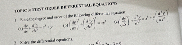 TOPIC 3: FIRST ORDER DIFFERENTIAL EQUATIONS 
1. State the degree and order of the following differential equation: ( dy/dx )^4+ d^3y/dx^3 =x^5+y( d^3y/dx^3 )^2
(a)  dy/dx + d^3y/dx^3 =x^3+y (b) ( dy/dx )^3+( d^2y/dx^2 )^3=xy^3 (c) 
2. Solve the differential equations.
du_ 7u+3=0