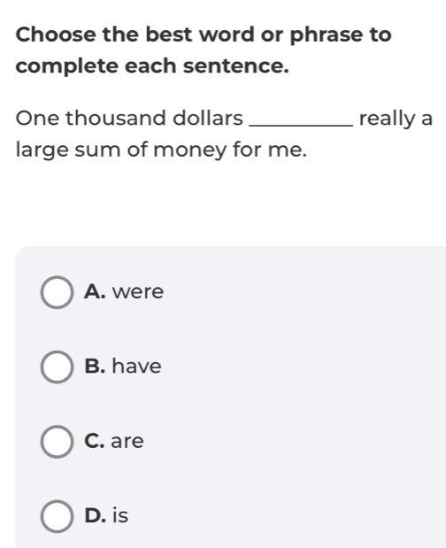 Choose the best word or phrase to
complete each sentence.
One thousand dollars _really a
large sum of money for me.
A. were
B. have
C. are
D. is