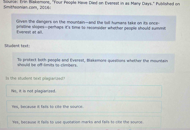 Source: Erin Blakemore, "Four People Have Died on Everest in as Many Days." Published on
Smithsonian.com, 2016:
Given the dangers on the mountain—and the toll humans take on its once-
pristine slopes—perhaps it's time to reconsider whether people should summit
Everest at all.
Student text:
To protect both people and Everest, Blakemore questions whether the mountain
should be off-limits to climbers.
Is the student text plagiarized?
No, it is not plagiarized.
Yes, because it fails to cite the source.
Yes, because it fails to use quotation marks and fails to cite the source.