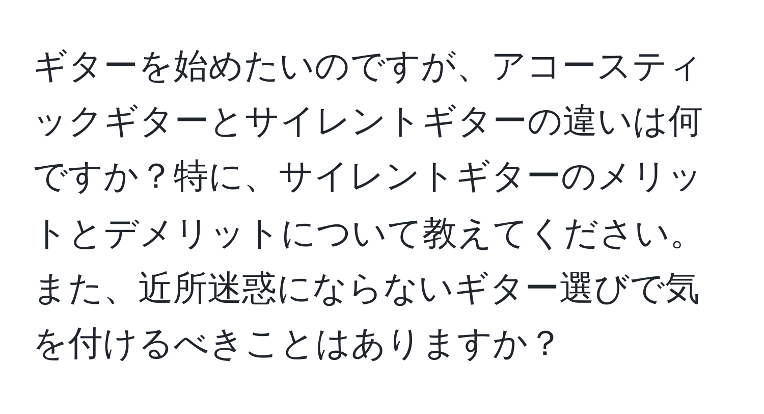 ギターを始めたいのですが、アコースティックギターとサイレントギターの違いは何ですか？特に、サイレントギターのメリットとデメリットについて教えてください。また、近所迷惑にならないギター選びで気を付けるべきことはありますか？