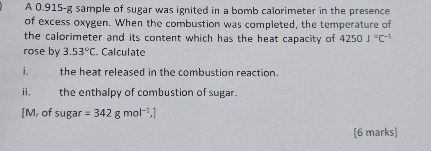 A 0.915-g sample of sugar was ignited in a bomb calorimeter in the presence 
of excess oxygen. When the combustion was completed, the temperature of 
the calorimeter and its content which has the heat capacity of 4250J°C^(-1)
rose by 3.53°C. Calculate 
i. the heat released in the combustion reaction. 
ⅱ. the enthalpy of combustion of sugar. 
[M, of sugar =342gmol^(-1),]
[6 marks]