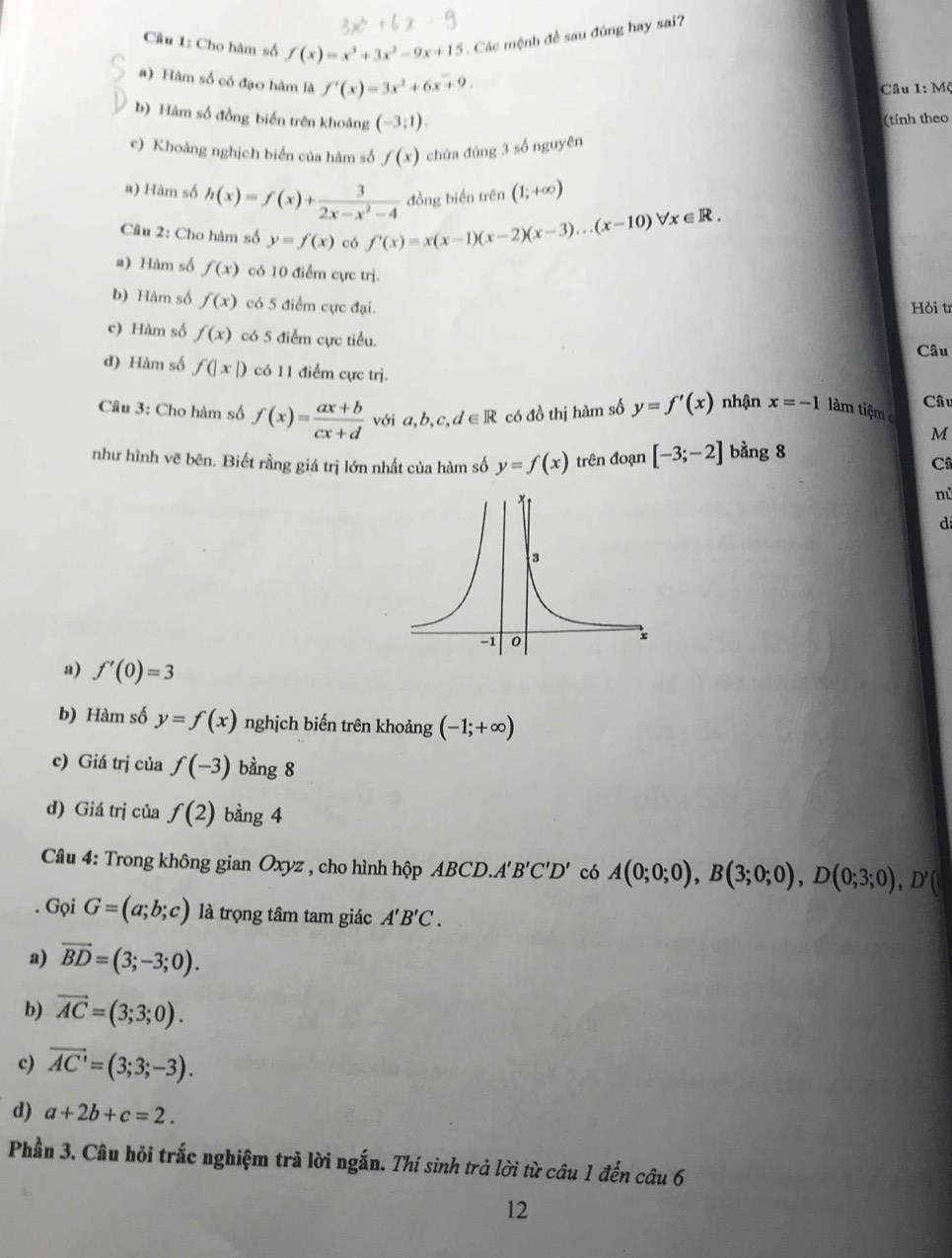 Cho hàm số f(x)=x^3+3x^2-9x+15. Các mệnh đề sau đúng hay sai?
#) Hàm số có đạo hàm là f'(x)=3x^2+6x+9.
Câu 1: Mộ
b) Hàm số đồng biến trên khoảng (-3:1).
(tính theo
c) Khoảng nghịch biển của hàm số f(x) chứa đúng 3 số nguyên
a) Hàm số h(x)=f(x)+ 3/2x-x^2-4  đồng biến trên (1;+∈fty )
Câu 2: Cho hàm số y=f(x) có f'(x)=x(x-1)(x-2)(x-3)...(x-10)forall x∈ R.
a) Hàm số f(x) có 10 điểm cực trị.
b) Hàm số f(x) có 5 điểm cực đại.
Hỏi tr
c) Hàm số f(x) có 5 điểm cực tiểu.
Câu
d) Hàm số f(|x|) có 11 điểm cực trị.
Câu 3: Cho hàm số f(x)= (ax+b)/cx+d  với a, b,c,d∈ R có đồ thị hàm số y=f'(x) nhận x=-1 lâm tiệm c Câu
M
như hình vẽ bên. Biết rằng giá trị lớn nhất của hàm số y=f(x) trên đoạn [-3;-2] bằng 8
C
nù
d
a) f'(0)=3
b) Hàm số y=f(x) nghịch biến trên khoảng (-1;+∈fty )
c) Giá trị của f(-3) bàng 8
d) Giá trị của f(2) bàng 4
Câu 4: Trong không gian Oxyz , cho hình hộp ABCL .A'B'C'D' có A(0;0;0),B(3;0;0),D(0;3;0),D'(. Gọi G=(a;b;c) là trọng tâm tam giác A'B'C.
a) vector BD=(3;-3;0).
b) vector AC=(3;3;0).
c) overline AC'=(3;3;-3).
d) a+2b+c=2.
Phần 3. Câu hỏi trắc nghiệm trả lời ngắn. Thí sinh trả lời từ câu 1 đến câu 6
12