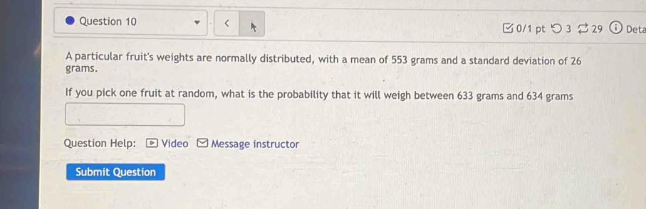 つ 3 [ 29 Deta 
A particular fruit's weights are normally distributed, with a mean of 553 grams and a standard deviation of 26
grams. 
If you pick one fruit at random, what is the probability that it will weigh between 633 grams and 634 grams
Question Help: Video Message instructor 
Submit Question