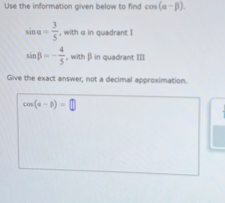 Use the information given below to find cos (alpha -beta ).
sin alpha = 3/5  , with α in quadrant I
sin beta =- 4/5  , with β in quadrant III 
Give the exact answer, not a decimal approximation.
cos (alpha -beta )=□