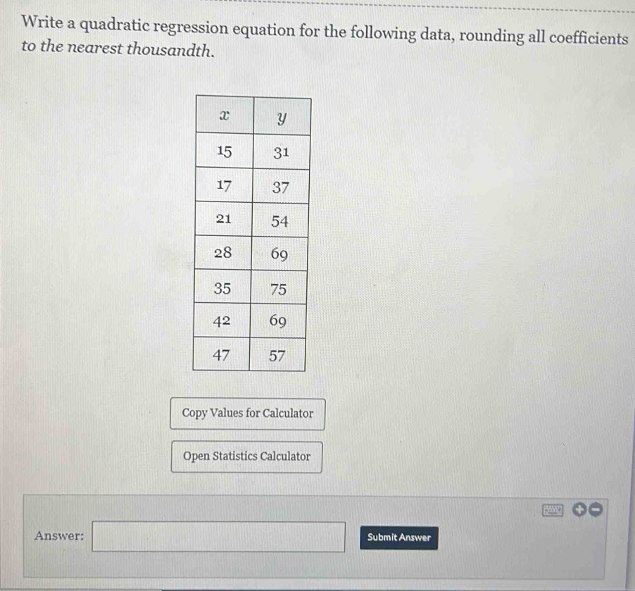 Write a quadratic regression equation for the following data, rounding all coefficients 
to the nearest thousandth. 
Copy Values for Calculator 
Open Statistics Calculator 
Answer: □ Submit Answer