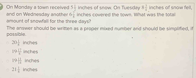 On Monday a town received 5 1/2  inches of snow. On Tuesday 8 3/4  inches of snow fell,
and on Wednesday another 6 7/8 inc thes covered the town. What was the total
amount of snowfall for the three days?
The answer should be written as a proper mixed number and should be simplified, if
possible.
20 1/8  in ches
19 17/8  inches
19 11/14  inches
21 1/8  inches