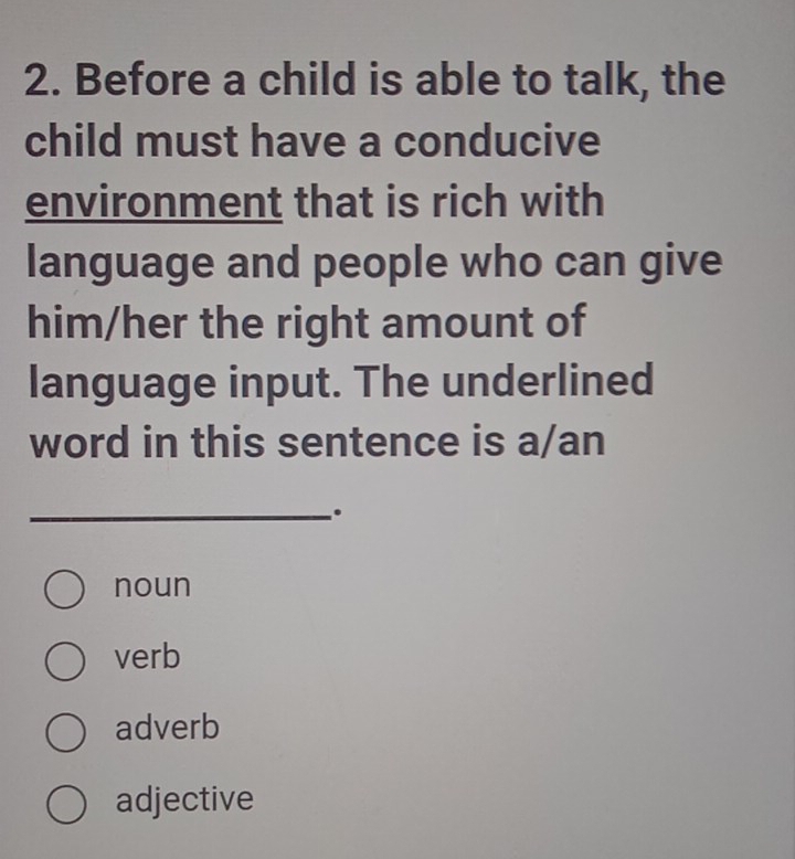 Before a child is able to talk, the
child must have a conducive
environment that is rich with
language and people who can give
him/her the right amount of
language input. The underlined
word in this sentence is a/an
_.
noun
verb
adverb
adjective