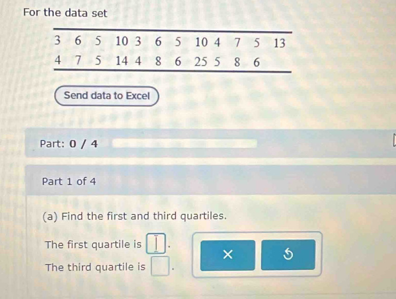 For the data set
Send data to Excel
Part: 0 / 4
Part 1 of 4
(a) Find the first and third quartiles.
The first quartile is □ .
×
The third quartile is □ .