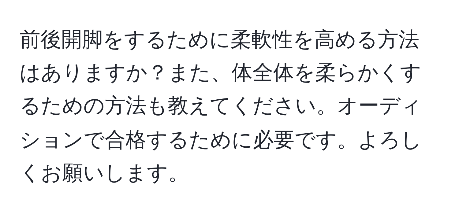 前後開脚をするために柔軟性を高める方法はありますか？また、体全体を柔らかくするための方法も教えてください。オーディションで合格するために必要です。よろしくお願いします。