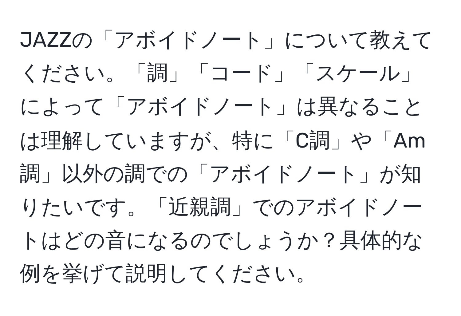 JAZZの「アボイドノート」について教えてください。「調」「コード」「スケール」によって「アボイドノート」は異なることは理解していますが、特に「C調」や「Am調」以外の調での「アボイドノート」が知りたいです。「近親調」でのアボイドノートはどの音になるのでしょうか？具体的な例を挙げて説明してください。