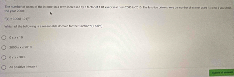 The number of users of the internet in a town increased by a factor of 1.01 every year from 2000 to 2010. The function below shows the number of internet users f(x) after x years from
the year 2000 :
f(x)=3000(1.01)^x
Which of the following is a reasonable domain for the function? (1 point)
0≤ x≤ 10
2000≤ x≤ 2010
0≤ x≤ 3000
All positive integers
Submit all enswers