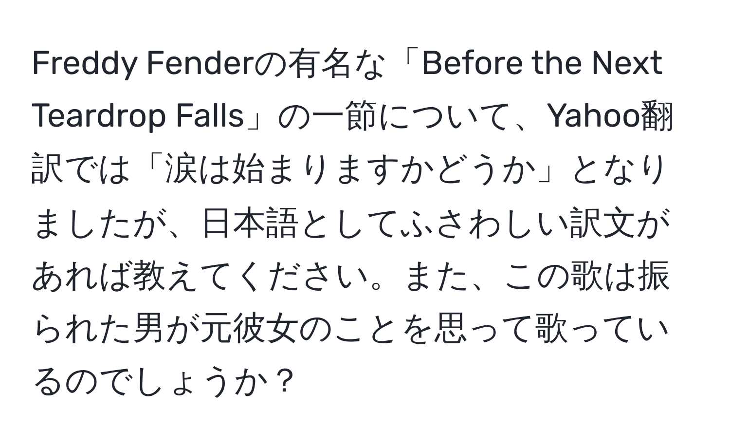 Freddy Fenderの有名な「Before the Next Teardrop Falls」の一節について、Yahoo翻訳では「涙は始まりますかどうか」となりましたが、日本語としてふさわしい訳文があれば教えてください。また、この歌は振られた男が元彼女のことを思って歌っているのでしょうか？