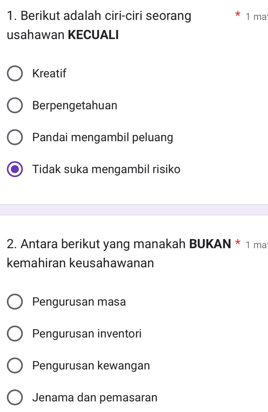 Berikut adalah ciri-ciri seorang 1 ma
usahawan KECUALI
Kreatif
Berpengetahuan
Pandai mengambil peluang
Tidak suka mengambil risiko
2. Antara berikut yang manakah BUKAN * 1 ma
kemahiran keusahawanan
Pengurusan masa
Pengurusan inventori
Pengurusan kewangan
Jenama dan pemasaran