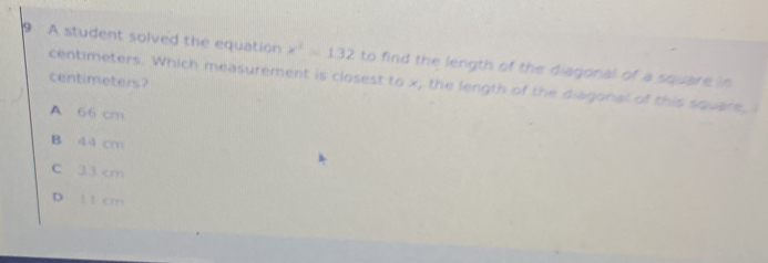 A student solved the equation x^2=132 to find the length of the diagonal of a square in
centimeters?
centimeters. Which measurement is closest to x, the length of the diagonal of this square,
A 66 cm
B 44 cm
C 33 cm
D 1 1 cm