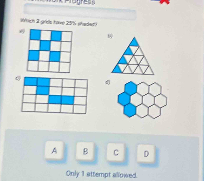 or Progress
Which 2 grids have 25% shaded?
a
9
d)
A B C D
Only 1 attempt allowed.