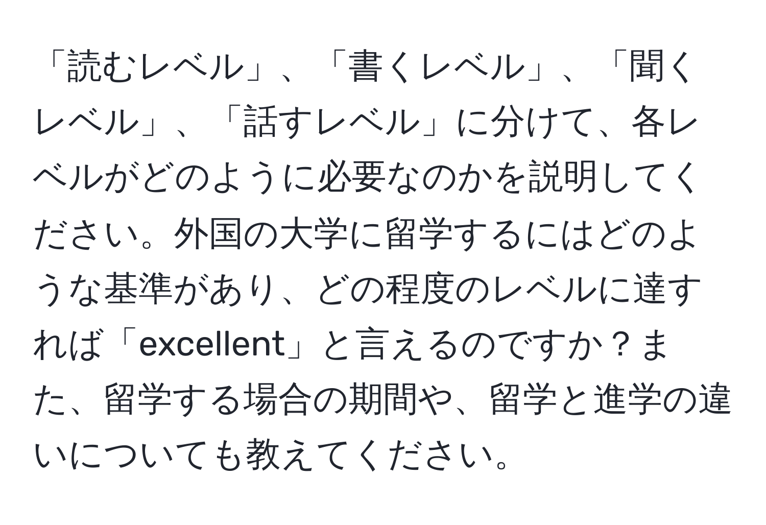 「読むレベル」、「書くレベル」、「聞くレベル」、「話すレベル」に分けて、各レベルがどのように必要なのかを説明してください。外国の大学に留学するにはどのような基準があり、どの程度のレベルに達すれば「excellent」と言えるのですか？また、留学する場合の期間や、留学と進学の違いについても教えてください。