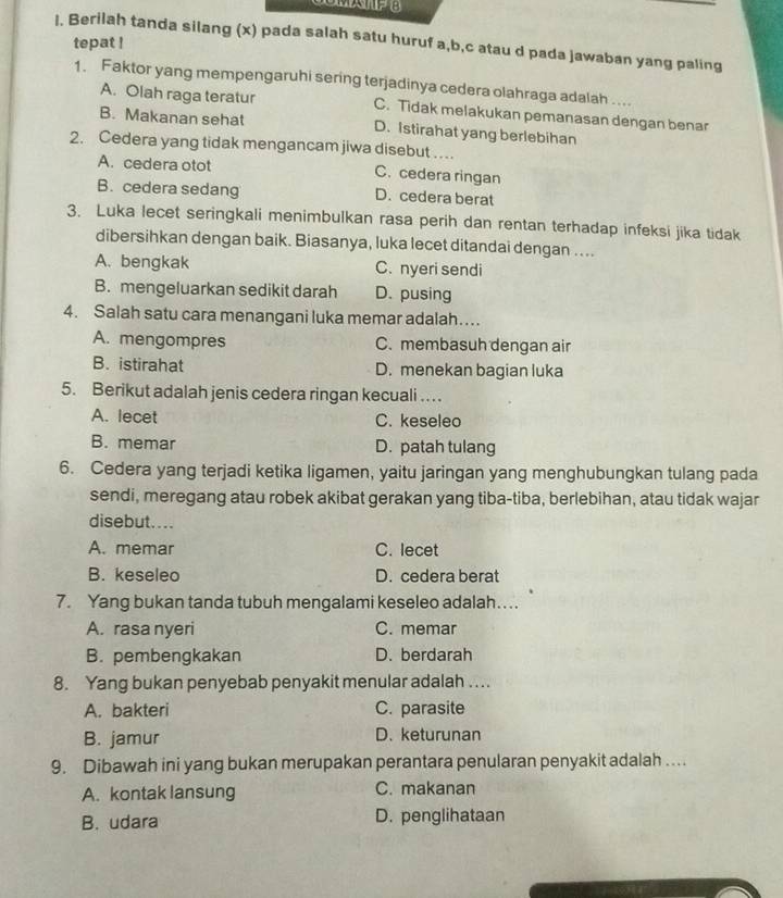 Berilah tanda silang (x) pada salah satu huruf a,b,c atau d pada jawaban yang paling
tepat !
1. Faktor yang mempengaruhi sering terjadinya cedera olahraga adalah ....
A. Olah raga teratur C. Tidak melakukan pemanasan dengan benar
B. Makanan sehat D. Istirahat yang berlebihan
2. Cedera yang tidak mengancam jiwa disebut .
A. cedera otot C. cedera ringan
B. cedera sedang D. cedera berat
3. Luka lecet seringkali menimbulkan rasa perih dan rentan terhadap infeksi jika tidak
dibersihkan dengan baik. Biasanya, luka lecet ditandai dengan ....
A. bengkak C. nyeri sendi
B. mengeluarkan sedikit darah D. pusing
4. Salah satu cara menangani luka memar adalah…
A. mengompres C. membasuh dengan air
B. istirahat D. menekan bagian luka
5. Berikut adalah jenis cedera ringan kecuali .  .
A. lecet C. keseleo
B. memar D. patah tulang
6. Cedera yang terjadi ketika ligamen, yaitu jaringan yang menghubungkan tulang pada
sendi, meregang atau robek akibat gerakan yang tiba-tiba, berlebihan, atau tidak wajar
disebut....
A. memar C. lecet
B. keseleo D. cedera berat
7. Yang bukan tanda tubuh mengalami keseleo adalah…..
A. rasa nyeri C. memar
B. pembengkakan D. berdarah
8. Yang bukan penyebab penyakit menular adalah . . ..
A. bakteri C. parasite
B. jamur D. keturunan
9. Dibawah ini yang bukan merupakan perantara penularan penyakit adalah …
A. kontak lansung C. makanan
B. udara D. penglihataan