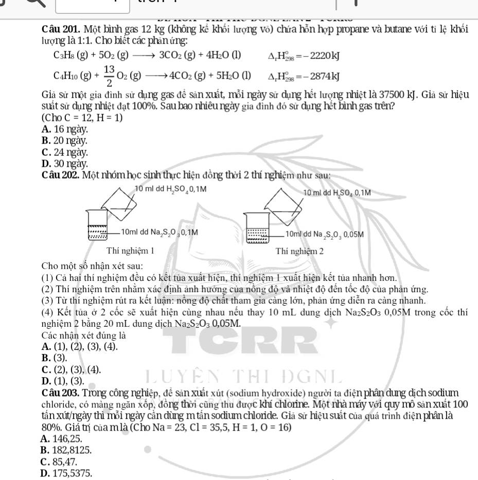 Một bình gas 12 kg (không kể khối lượng vô) chứa hỗn hợp propane và butane với tỉ lệ khối
lượng là 1:1. Cho biết các phản ứng:
C_3H_8(g)+5O_2(g)to 3CO_2(g)+4H_2O(l) △ _rH_(298)°=-2220kJ
C_4H_10(g)+ 13/2 O_2(g)to 4CO_2(g)+5H_2O(l) △ _rH_(298)°=-2874kJ
Giả sử một gia đình sử dụng gas để sản xuất, mỗi ngày sử dụng hết lượng nhiệt là 37500 kJ. Giả sử hiệu
suất sử dụng nhiệt đạt 100%. Sau bao nhiêu ngày gia đình đó sử dụng hết bình gas trên?
(Cho C=12,H=1)
A. 16 ngày.
B. 20 ngày.
C. 24 ngày.
D. 30 ngày.
Câu 202. Một nhóm học sinh thực hiện đồng thời 2 thí nghiệm như sau:
10 ml dd H_2SO_40,1M 10 mi dd H₂SO₄ 0,1M
10ml dd Na_2S_2O_30,1M 10ml dd Na_2S_2O_30,05M
Thí nghiệm 1 Thí nghiệm 2
Cho một số nhận xét sau:
(1) Cả hai thí nghiệm đều có kết tủa xuất hiện, thí nghiệm 1 xuất hiện kết tủa nhanh hơn.
(2) Thí nghiệm trên nhằm xác định ảnh hưởng của nổng độ và nhiệt độ đến tốc độ của phản ứng.
(3) Từ thí nghiệm rút ra kết luận: nồng độ chất tham gia cảng lớn, phản ứng diễn ra càng nhanh.
(4) Kết tủa ở 2 cốc sẽ xuất hiện cùng nhau nếu thay 10 mL dung dịch Na2 S_2O_3 0,05M trong cốc thí
nghiệm 2 bằng 20 mL dung dịch Na_2S_2O_30,05M.
Các nhận xét đúng là
A. (1), (2), (3), (4).
B. (3).
C. (2), (3), (4).
D. (1), (3).
Câu 203. Trong công nghiệp, đề sản xuất xút (sodium hydroxide) người ta điện phân dung dịch sodium
chloride, có màng ngăn xốp, đồng thời cũng thu được khí chlorine. Một nhà máy với quy mô sản xuất 100
tấn xút/ngày thì mỗi ngày cần dùng m tần sodium chloride. Giả sử hiệu suất của quá trình điện phân là
80%. Giá trị của mlà (Cho Na=23,Cl=35,5,H=1,O=16)
A. 146,25.
B. 182,8125.
C. 85,47.
D. 175,5375.