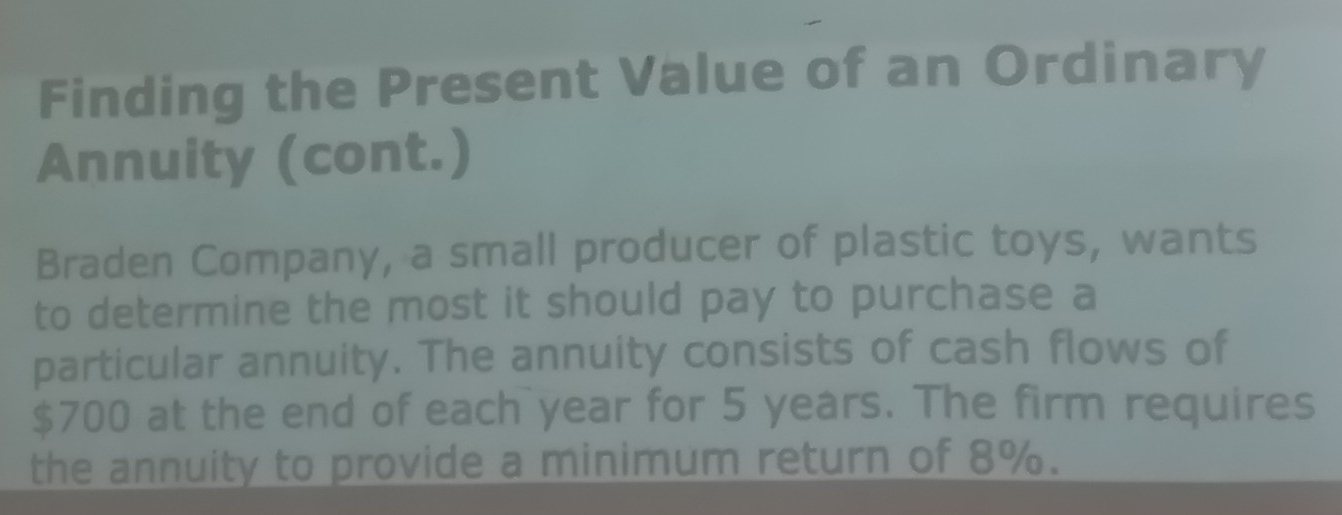 Finding the Present Value of an Ordinary 
Annuity (cont.) 
Braden Company, a small producer of plastic toys, wants 
to determine the most it should pay to purchase a 
particular annuity. The annuity consists of cash flows of
$700 at the end of each year for 5 years. The firm requires 
the annuity to provide a minimum return of 8%.